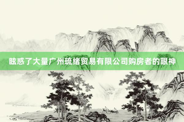 眩惑了大量广州琉绪贸易有限公司购房者的眼神