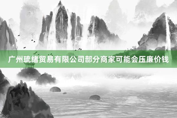 广州琉绪贸易有限公司部分商家可能会压廉价钱